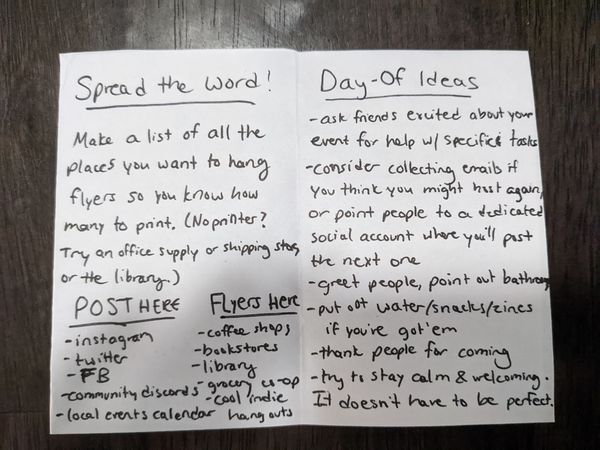 The left page of a zine reads: Spread the word! Make a list of all the places you want to hang flyers so you know how many to print. (No printer? Try an office supply or shipping store, or the library.) Post here: instagram, twitter, FB, community discords, local events calendar. Flyers here: coffee shops, bookstores, library, grocery co-op, cool indie hang-outs. The right reads: Day-Of Ideas. Ask friends excited about your event for help w/ specific tasks. Consider collecting emails if you think you might host again, or point people to a dedicated social account where you'll post the next one. Greet people, point out bathrooms. Putt out water/snacks/zines if you've got em. Thank people for coming. Try to stay calm & welcoming. It doesn't have to be perfect.