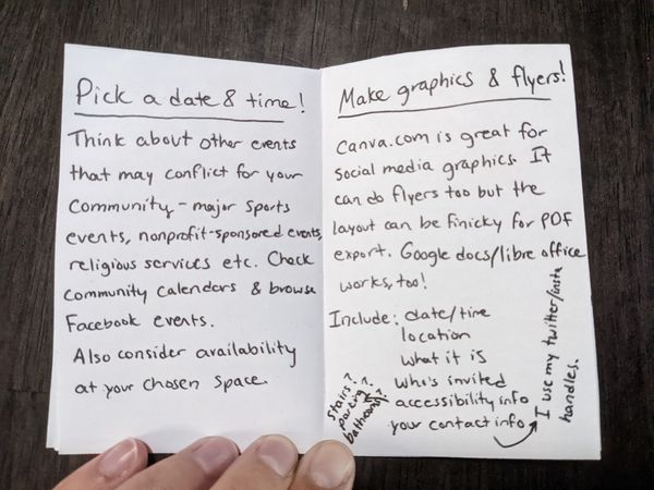 the left page of a zine reads: Pick a date & time! Think about other events that may conflict for your community - major sports events, nonprofit-sponsored events, religious services, etc. Check community calendars & browse facebook events. Also consider availability of your chosen space. The right page reads: Make graphics & flyers! canva.com is great for social media graphics. It can do flyers too but the layout can be finicky for PDF export. Google docs/libre office works, too! Include: date/time, location, what it is, who's invited, accessibility info (stairs? parking? bathrooms?) your contact info (I use my twitter/insta handles)
